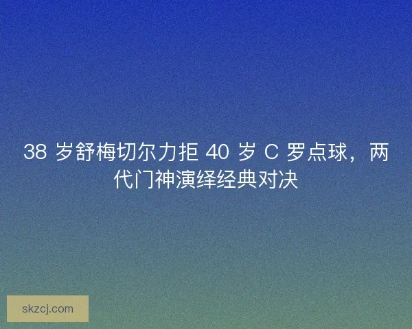 38 岁舒梅切尔力拒 40 岁 C 罗点球，两代门神演绎经典对决