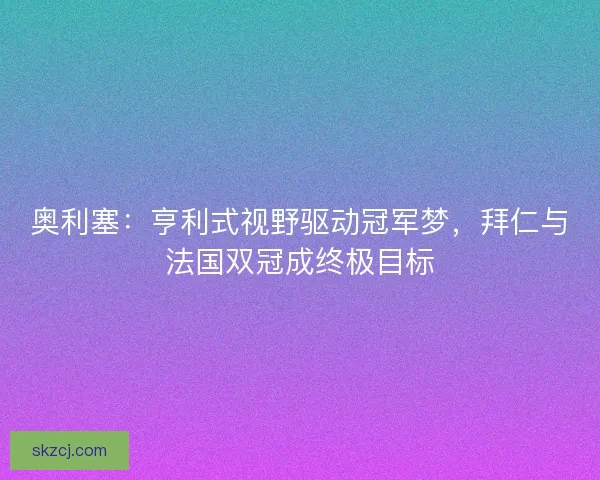 奥利塞：亨利式视野驱动冠军梦，拜仁与法国双冠成终极目标