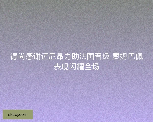 德尚感谢迈尼昂力助法国晋级 赞姆巴佩表现闪耀全场