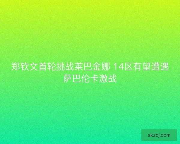 郑钦文首轮挑战莱巴金娜 14区有望遭遇萨巴伦卡激战