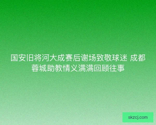 国安旧将河大成赛后谢场致敬球迷 成都蓉城助教情义满满回顾往事