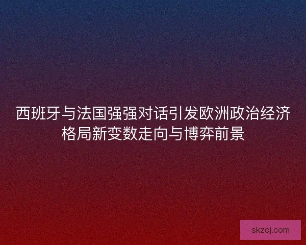 西班牙与法国强强对话引发欧洲政治经济格局新变数走向与博弈前景