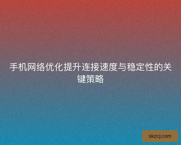 手机网络优化提升连接速度与稳定性的关键策略