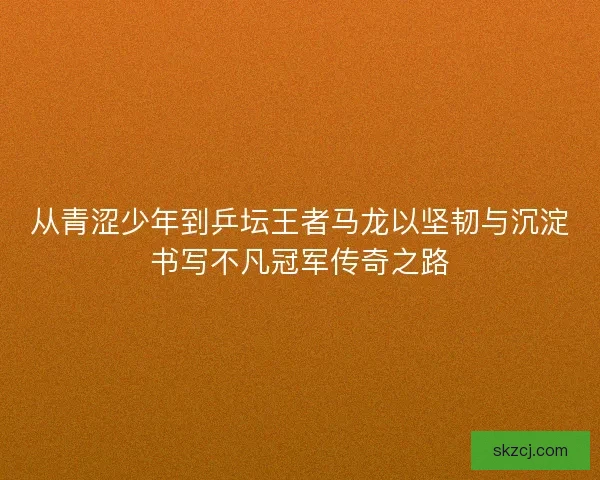 从青涩少年到乒坛王者马龙以坚韧与沉淀书写不凡冠军传奇之路 从青涩少年到乒坛王者马龙以坚韧与沉淀书写不凡冠军传奇之路