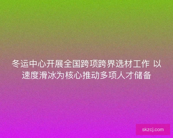 冬运中心开展全国跨项跨界选材工作 以速度滑冰为核心推动多项人才储备