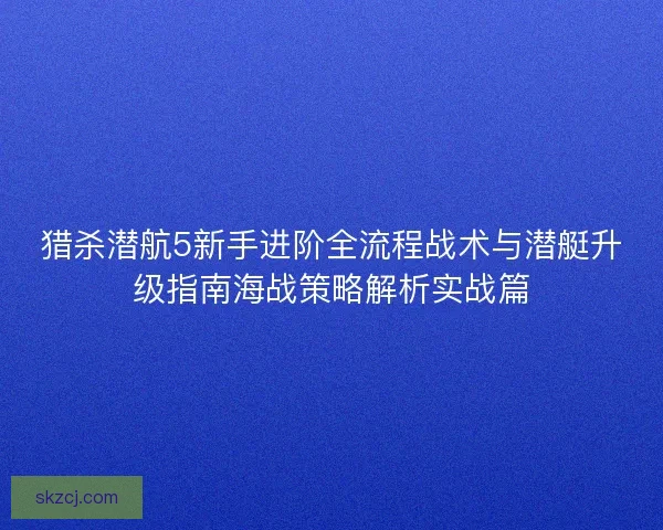 猎杀潜航5新手进阶全流程战术与潜艇升级指南海战策略解析实战篇