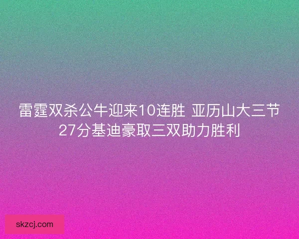 雷霆双杀公牛迎来10连胜 亚历山大三节27分基迪豪取三双助力胜利