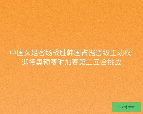 中国女足客场战胜韩国占据晋级主动权 迎接奥预赛附加赛第二回合挑战