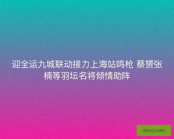 迎全运九城联动接力上海站鸣枪 蔡赟张楠等羽坛名将倾情助阵