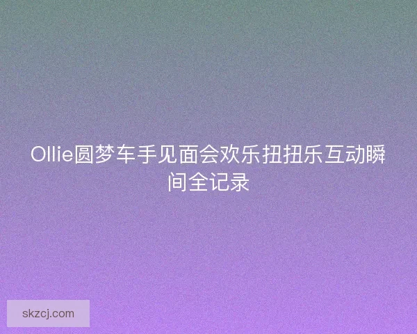 Ollie圆梦车手见面会欢乐扭扭乐互动瞬间全记录
