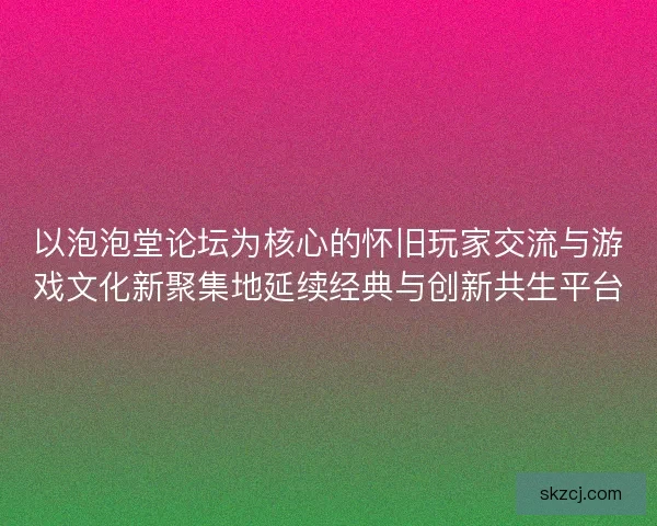 以泡泡堂论坛为核心的怀旧玩家交流与游戏文化新聚集地延续经典与创新共生平台