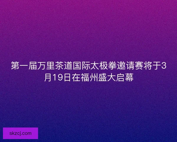 第一届万里茶道国际太极拳邀请赛将于3月19日在福州盛大启幕