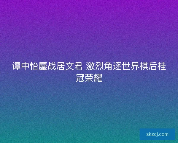 谭中怡鏖战居文君 激烈角逐世界棋后桂冠荣耀