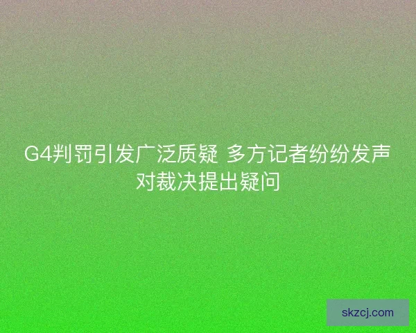 G4判罚引发广泛质疑 多方记者纷纷发声对裁决提出疑问 G4判罚引发广泛质疑 多方记者纷纷发声对裁决提出疑问