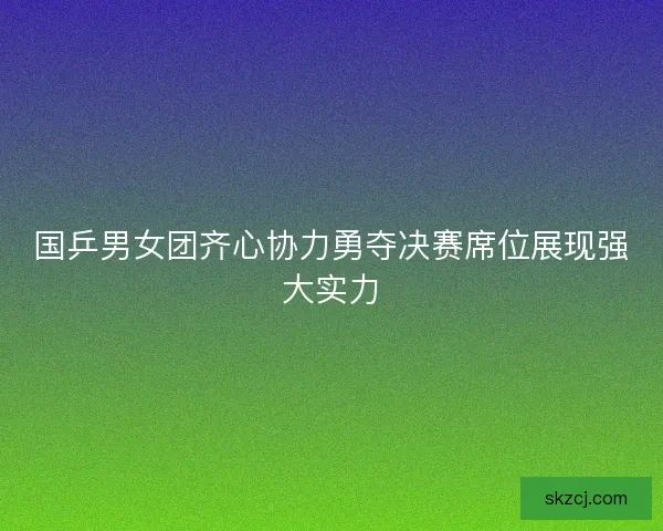 国乒男女团齐心协力勇夺决赛席位展现强大实力 国乒男女团齐心协力勇夺决赛席位展现强大实力
