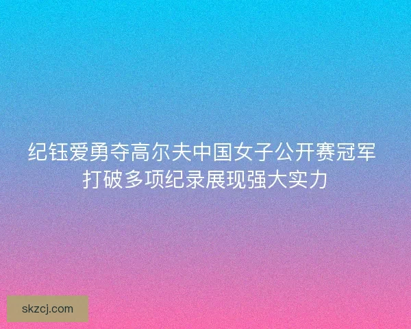 纪钰爱勇夺高尔夫中国女子公开赛冠军 打破多项纪录展现强大实力 纪钰爱勇夺高尔夫中国女子公开赛冠军 打破多项纪录展现强大实力