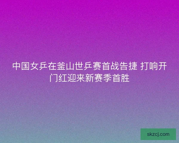 中国女乒在釜山世乒赛首战告捷 打响开门红迎来新赛季首胜