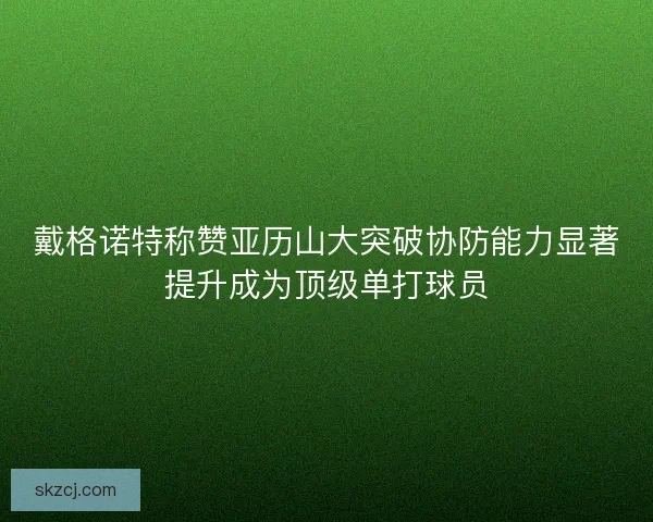 戴格诺特称赞亚历山大突破协防能力显著提升成为顶级单打球员