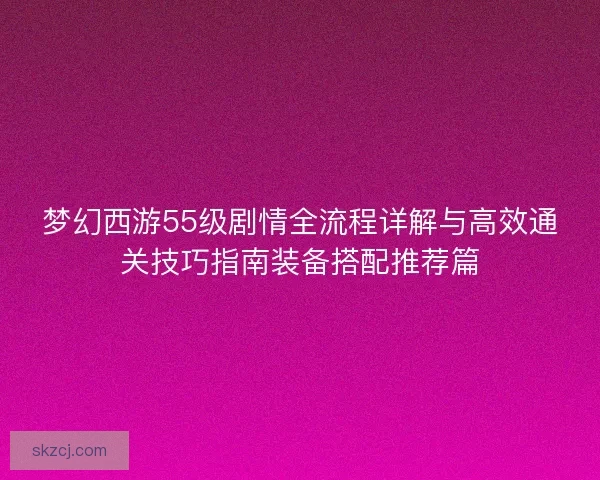 梦幻西游55级剧情全流程详解与高效通关技巧指南装备搭配推荐篇