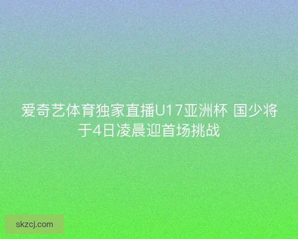 爱奇艺体育独家直播U17亚洲杯 国少将于4日凌晨迎首场挑战