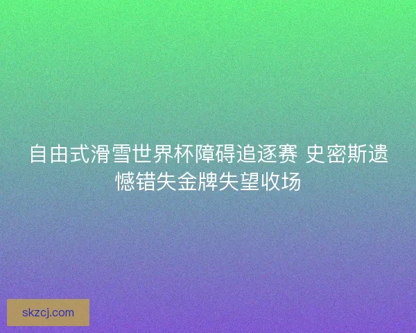 自由式滑雪世界杯障碍追逐赛 史密斯遗憾错失金牌失望收场 自由式滑雪世界杯障碍追逐赛 史密斯遗憾错失金牌失望收场