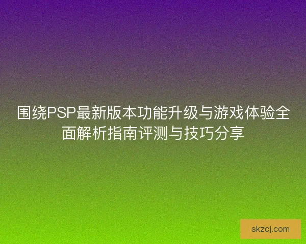 围绕PSP最新版本功能升级与游戏体验全面解析指南评测与技巧分享