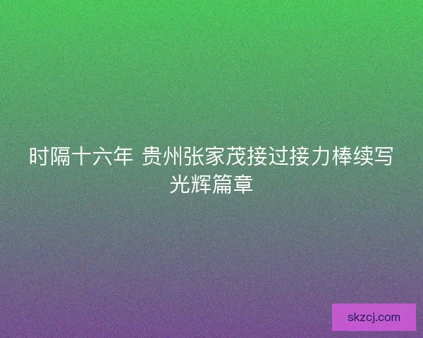 时隔十六年 贵州张家茂接过接力棒续写光辉篇章 时隔十六年 贵州张家茂接过接力棒续写光辉篇章