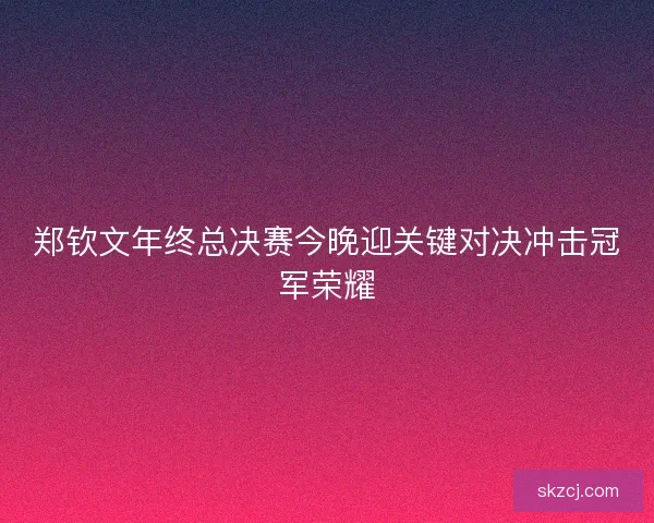郑钦文年终总决赛今晚迎关键对决冲击冠军荣耀 郑钦文年终总决赛今晚迎关键对决冲击冠军荣耀