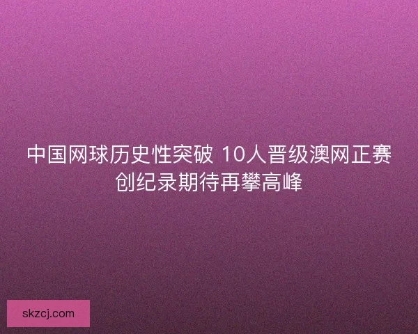 中国网球历史性突破 10人晋级澳网正赛创纪录期待再攀高峰 中国网球历史性突破 10人晋级澳网正赛创纪录期待再攀高峰