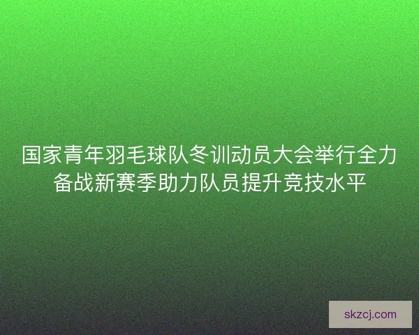 国家青年羽毛球队冬训动员大会举行全力备战新赛季助力队员提升竞技水平 国家青年羽毛球队冬训动员大会举行全力备战新赛季助力队员提升竞技水平
