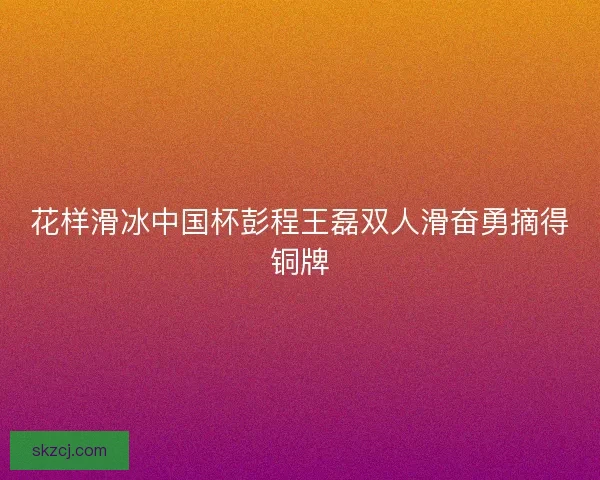 花样滑冰中国杯彭程王磊双人滑奋勇摘得铜牌