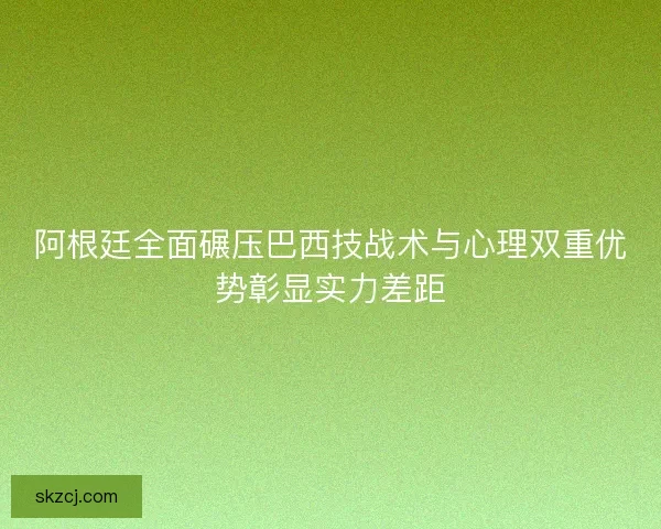 阿根廷全面碾压巴西技战术与心理双重优势彰显实力差距