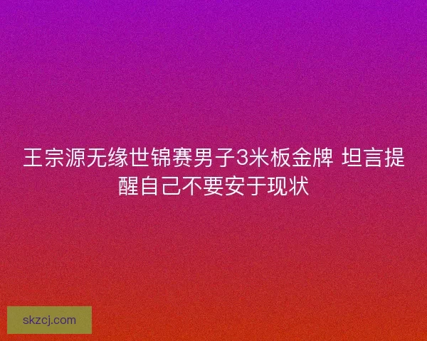 王宗源无缘世锦赛男子3米板金牌 坦言提醒自己不要安于现状