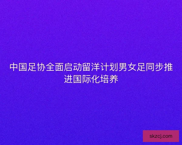 中国足协全面启动留洋计划男女足同步推进国际化培养