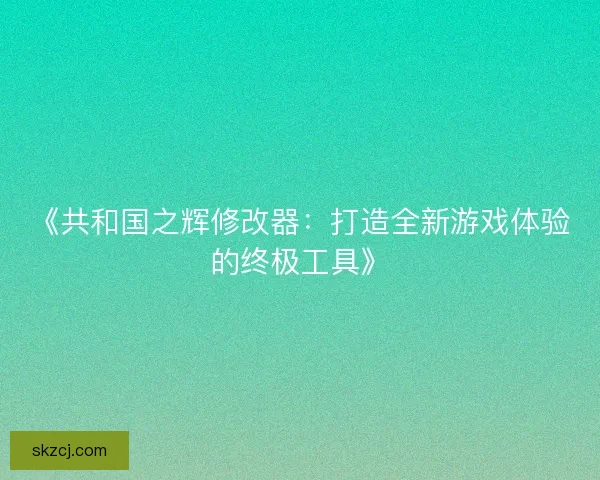 《共和国之辉修改器:打造全新游戏体验的终极工具》 《共和国之辉修改器:打造全新游戏体验的终极工具》