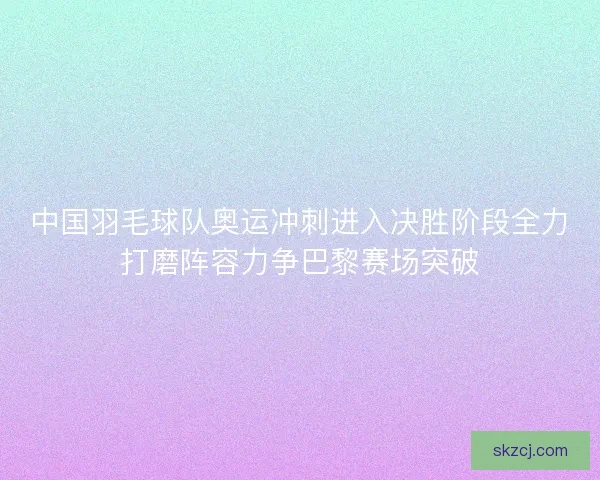 中国羽毛球队奥运冲刺进入决胜阶段全力打磨阵容力争巴黎赛场突破 中国羽毛球队奥运冲刺进入决胜阶段全力打磨阵容力争巴黎赛场突破