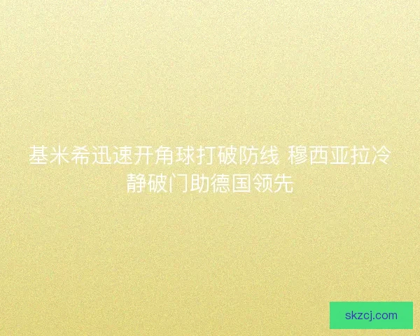 基米希迅速开角球打破防线 穆西亚拉冷静破门助德国领先