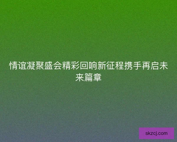 情谊凝聚盛会精彩回响新征程携手再启未来篇章